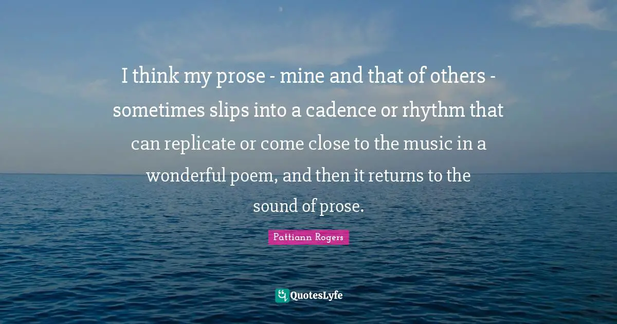 Pattiann Rogers Quotes: "I think my prose - mine and that of others - sometimes slips into a cadence or rhythm that can replicate or come close to the music in a wonderful poem, and then it returns to the sound of prose."