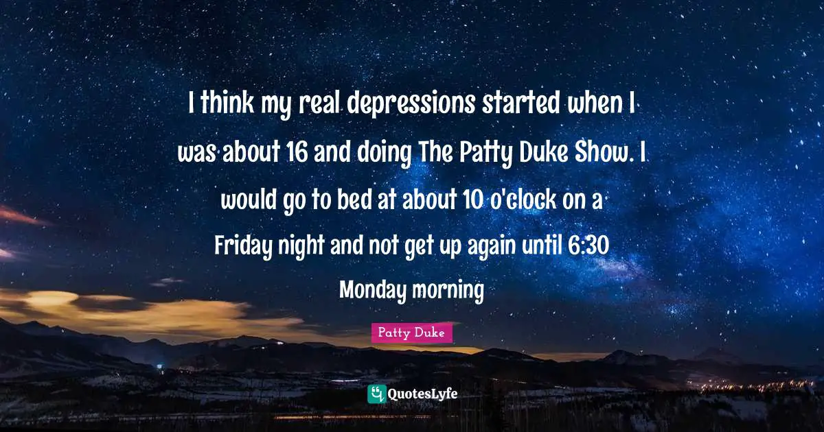 Patty Duke Quotes: "I think my real depressions started when I was about 16 and doing The Patty Duke Show. I would go to bed at about 10 o'clock on a Friday night and not get up again until 6:30 Monday morning"
