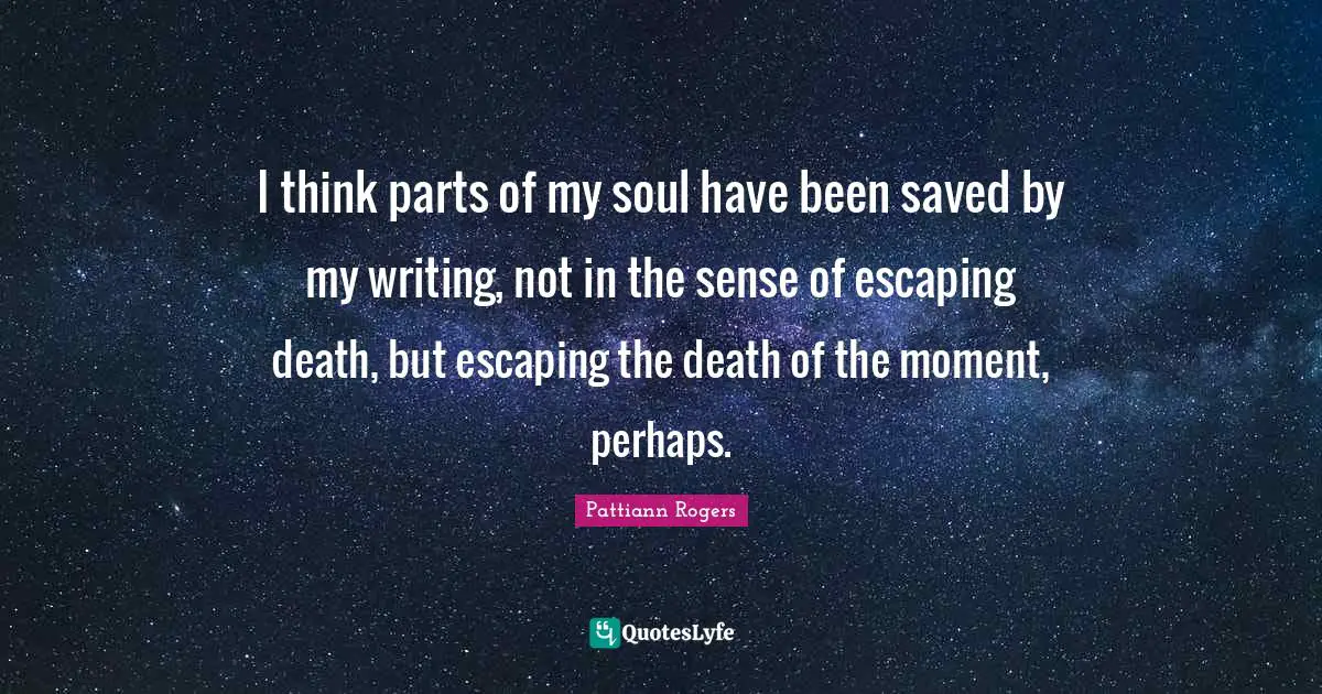 Pattiann Rogers Quotes: "I think parts of my soul have been saved by my writing, not in the sense of escaping death, but escaping the death of the moment, perhaps."