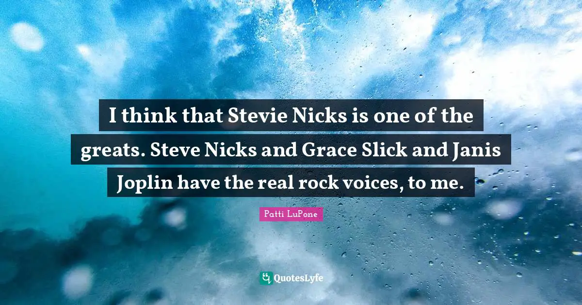 I think that Stevie Nicks is one of the greats. Steve Nicks and Grace Slick and Janis Joplin have the real rock voices, to me.