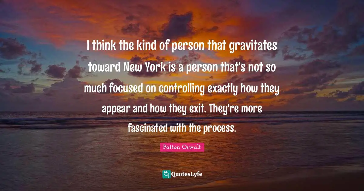 I think the kind of person that gravitates toward New York is a person that's not so much focused on controlling exactly how they appear and how they exit. They're more fascinated with the process.