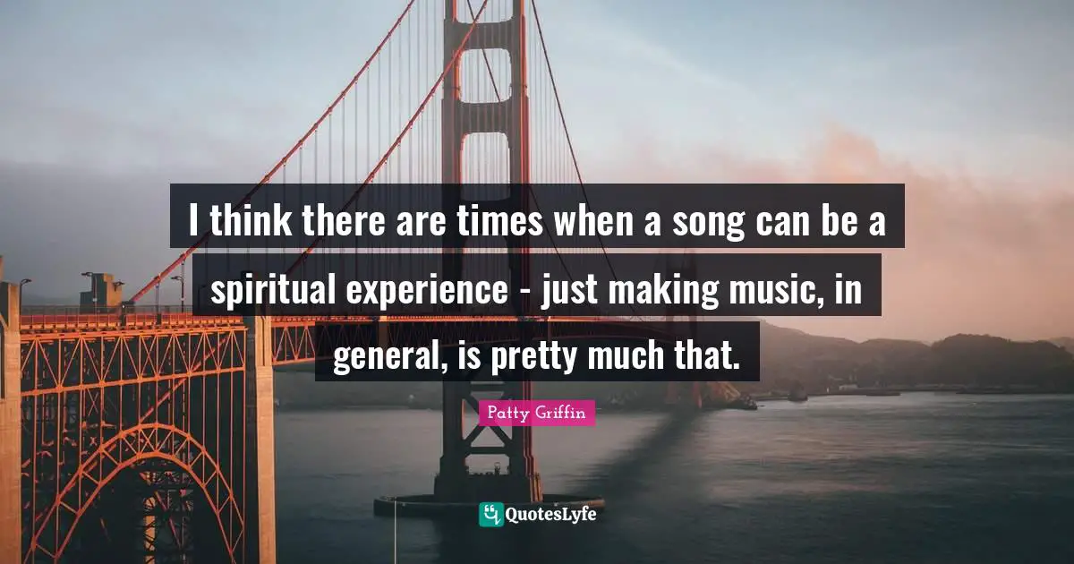 I think there are times when a song can be a spiritual experience - just making music, in general, is pretty much that.