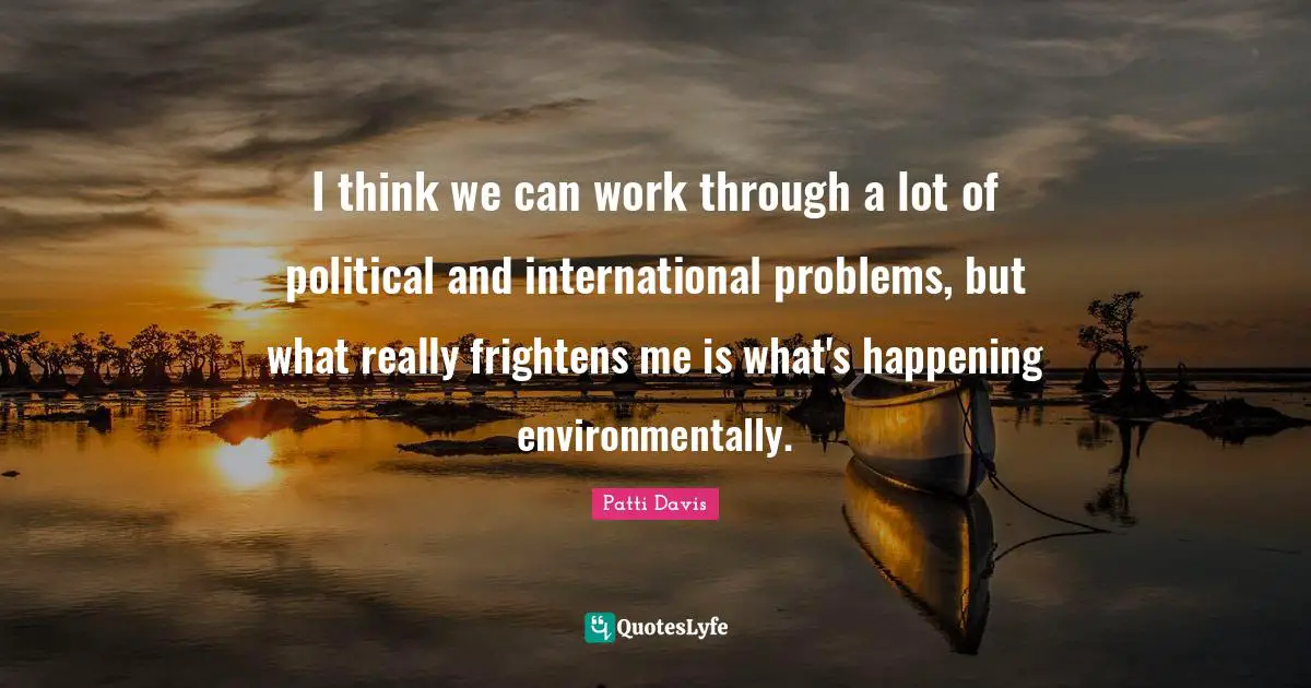 I think we can work through a lot of political and international problems, but what really frightens me is what's happening environmentally.