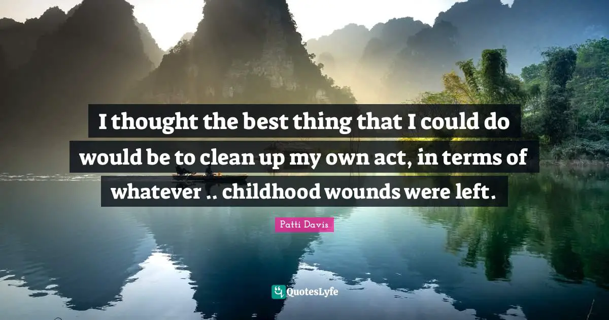 I thought the best thing that I could do would be to clean up my own act, in terms of whatever .. childhood wounds were left.