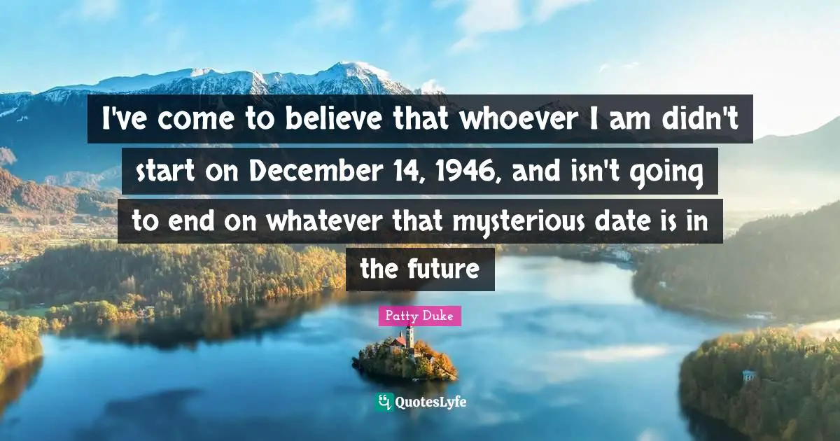 Patty Duke Quotes: "I've come to believe that whoever I am didn't start on December 14, 1946, and isn't going to end on whatever that mysterious date is in the future"
