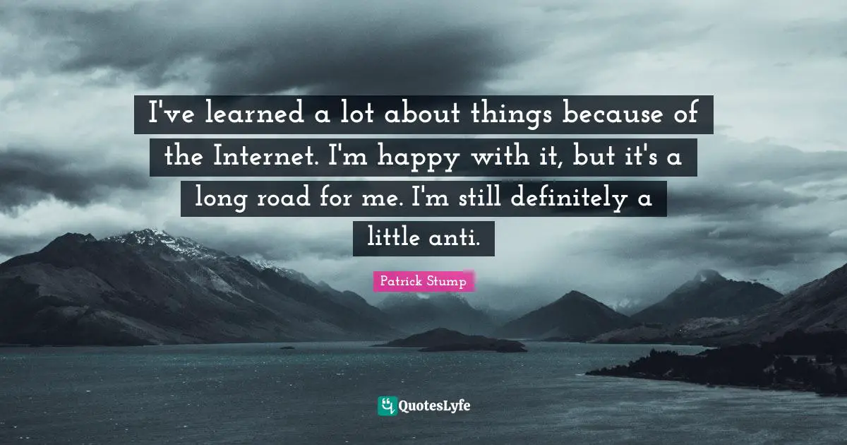 I've learned a lot about things because of the Internet. I'm happy with it, but it's a long road for me. I'm still definitely a little anti.
