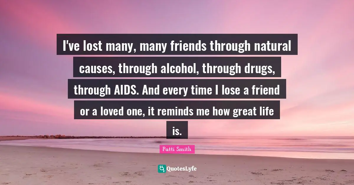 I've lost many, many friends through natural causes, through alcohol, through drugs, through AIDS. And every time I lose a friend or a loved one, it reminds me how great life is.