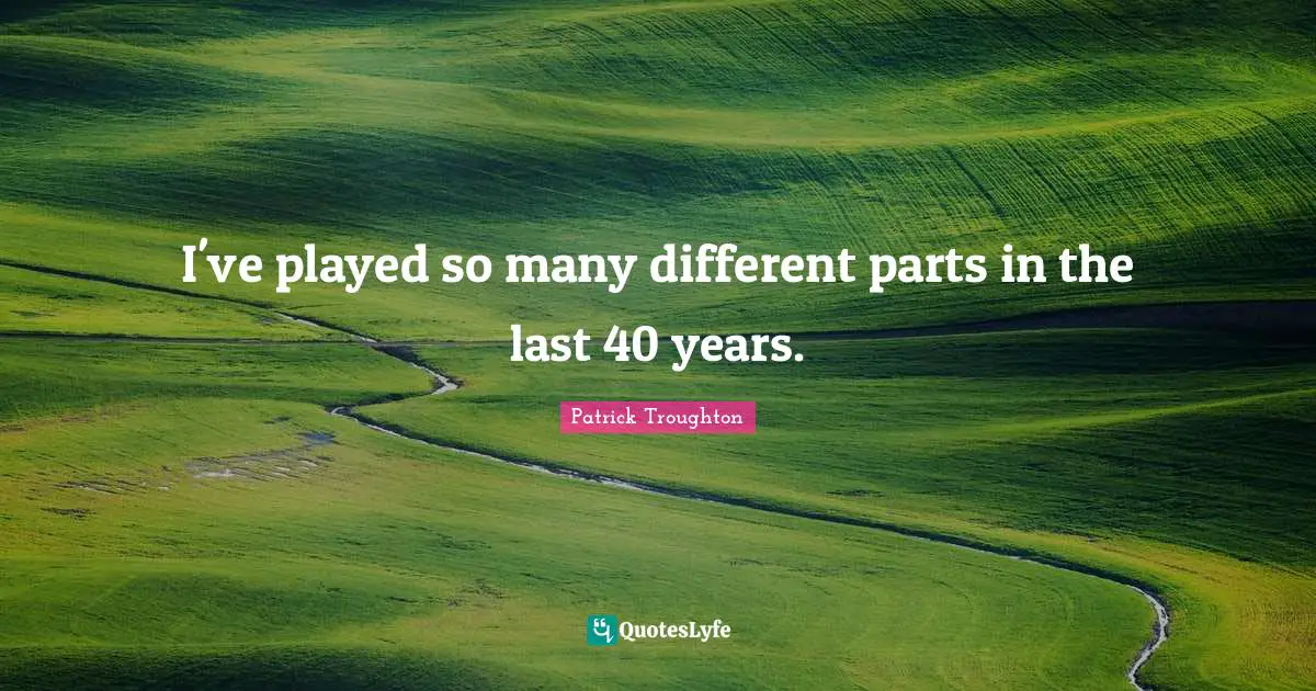 I've played so many different parts in the last 40 years.