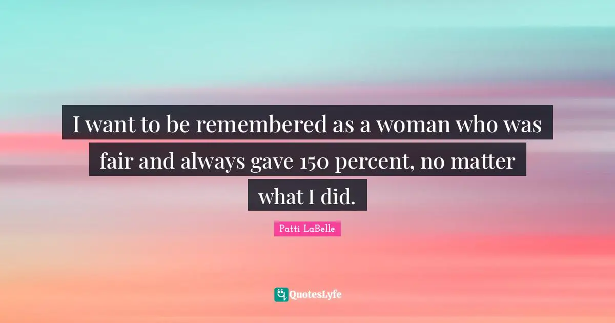 I want to be remembered as a woman who was fair and always gave 150 percent, no matter what I did.