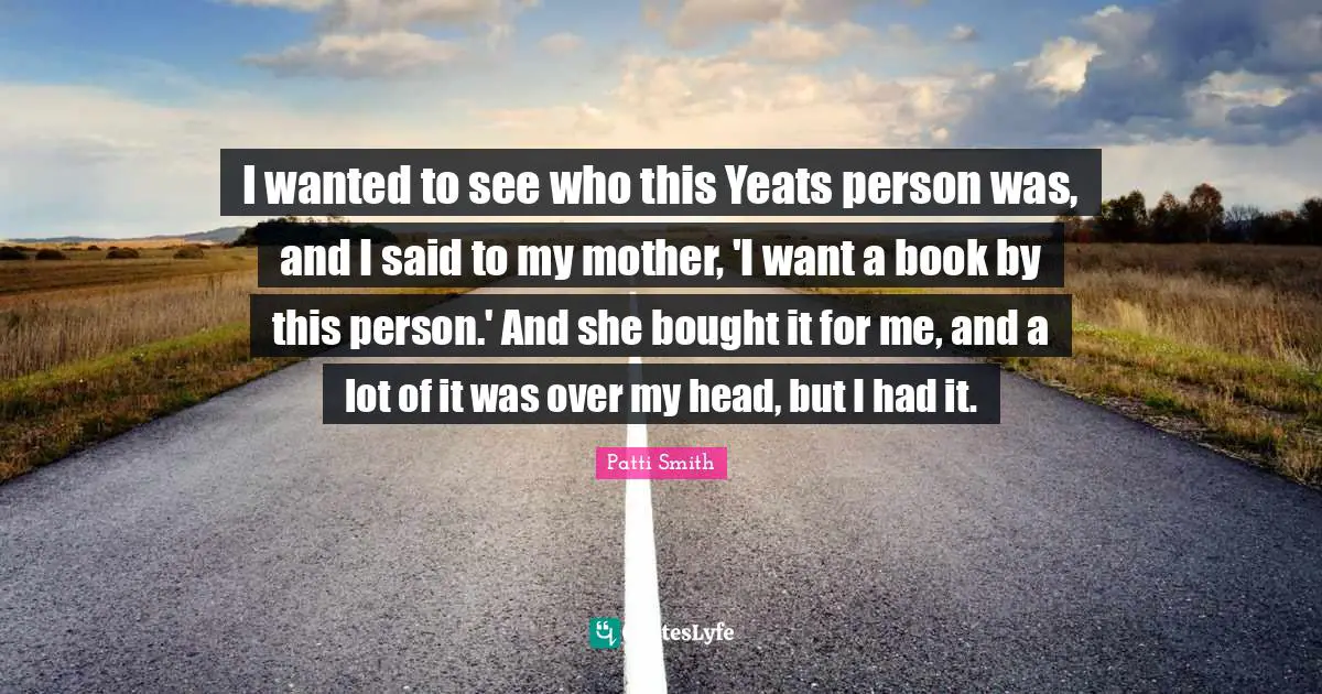 W B Yeats Quotes: "I wanted to see who this Yeats person was, and I said to my mother, 'I want a book by this person.' And she bought it for me, and a lot of it was over my head, but I had it."