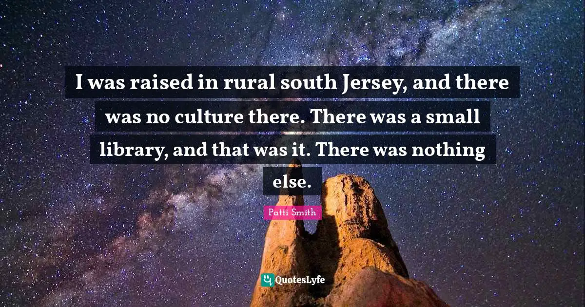 I was raised in rural south Jersey, and there was no culture there. There was a small library, and that was it. There was nothing else.