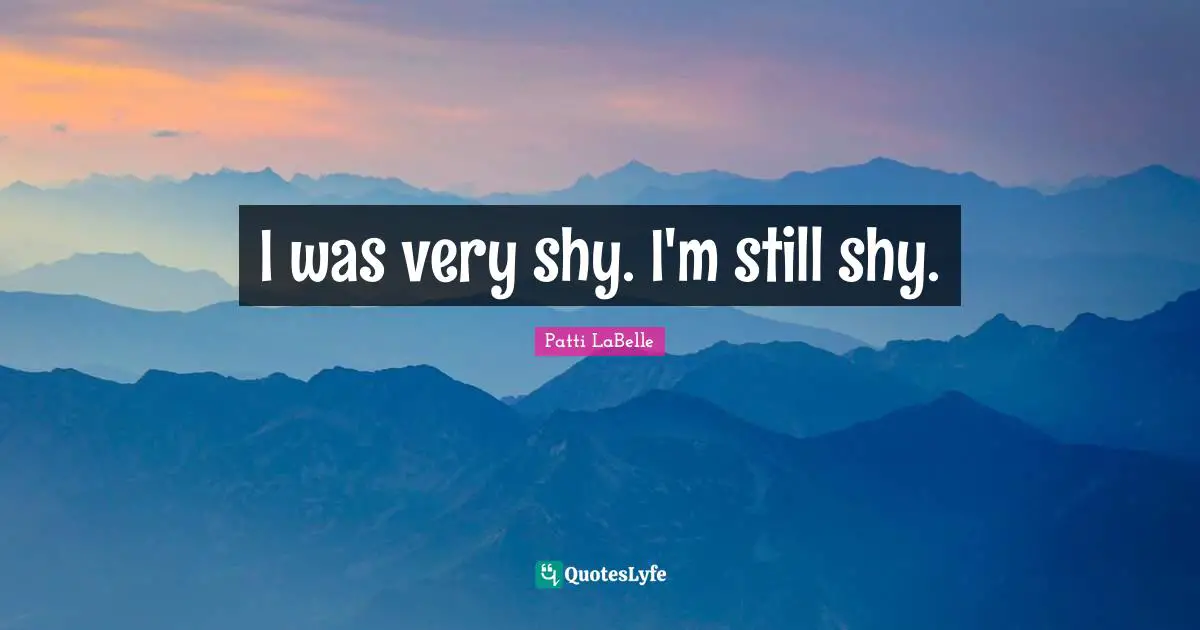 I was very shy. I'm still shy.