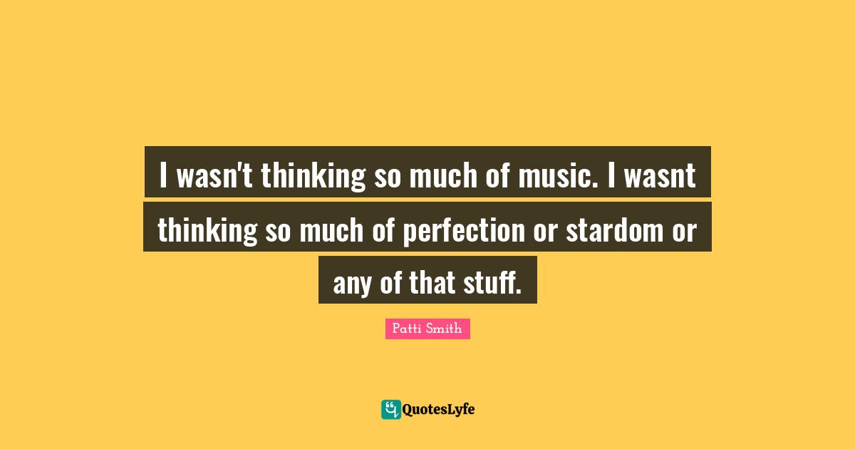 I wasn't thinking so much of music. I wasnt thinking so much of perfection or stardom or any of that stuff.