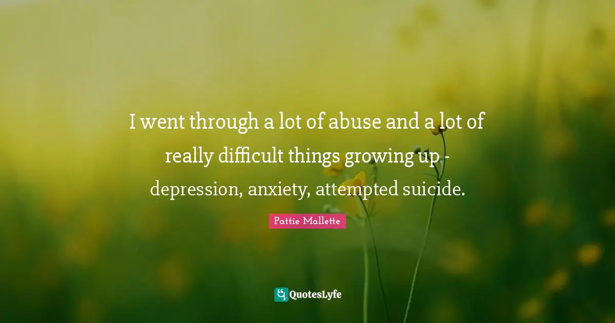 I went through a lot of abuse and a lot of really difficult things growing up - depression, anxiety, attempted suicide.
