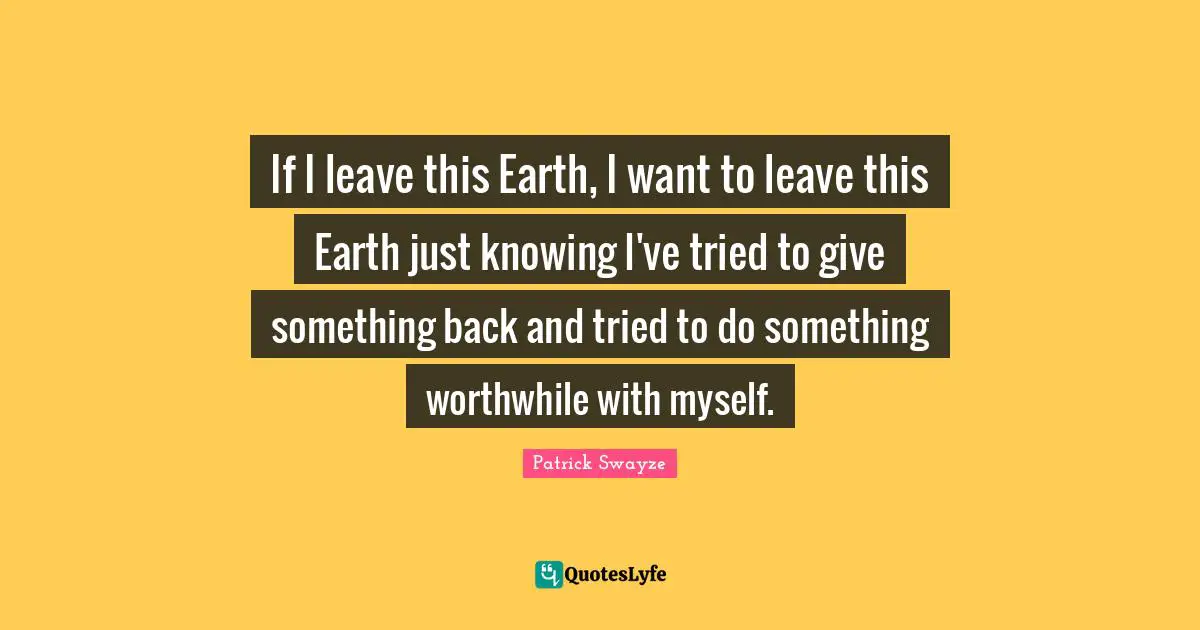 If I leave this Earth, I want to leave this Earth just knowing I've tried to give something back and tried to do something worthwhile with myself.