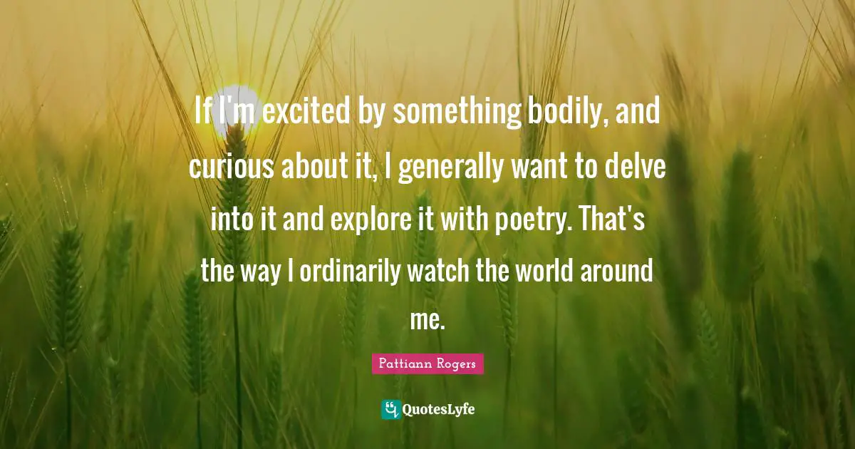Pattiann Rogers Quotes: "If I'm excited by something bodily, and curious about it, I generally want to delve into it and explore it with poetry. That's the way I ordinarily watch the world around me."