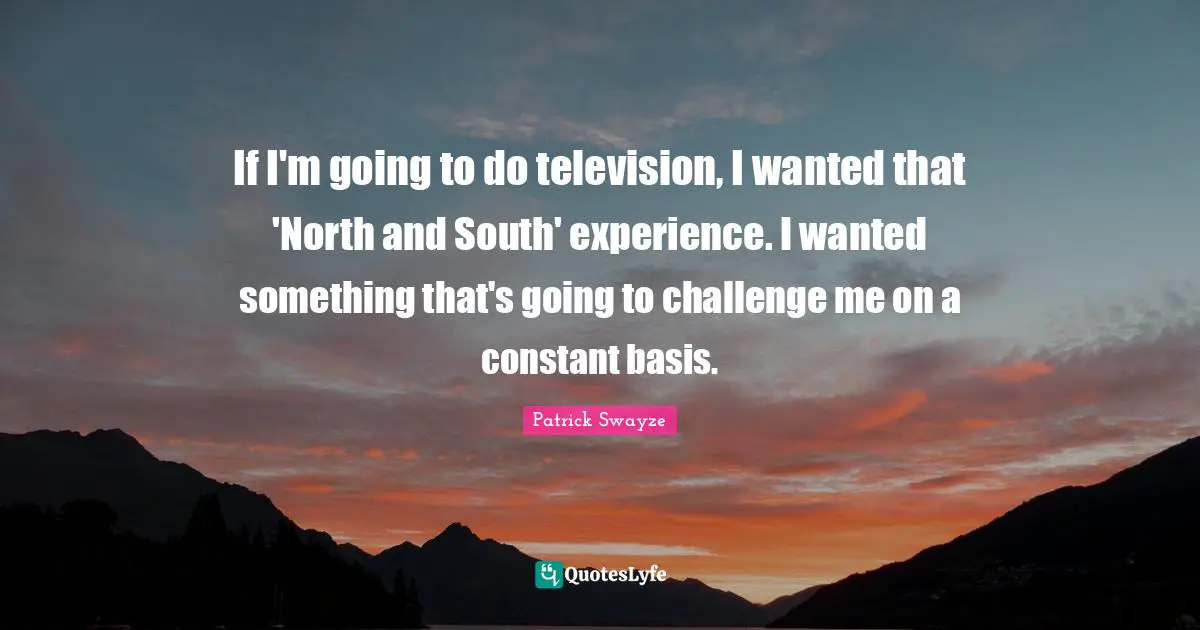 If I'm going to do television, I wanted that 'North and South' experience. I wanted something that's going to challenge me on a constant basis.