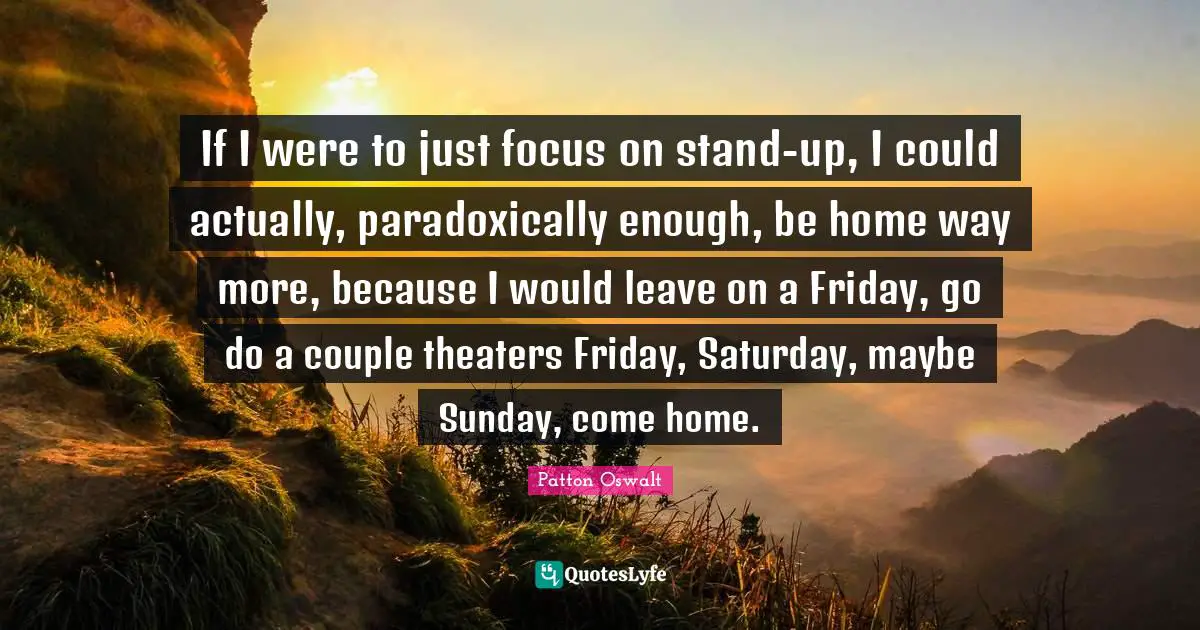 If I were to just focus on stand-up, I could actually, paradoxically enough, be home way more, because I would leave on a Friday, go do a couple theaters Friday, Saturday, maybe Sunday, come home.