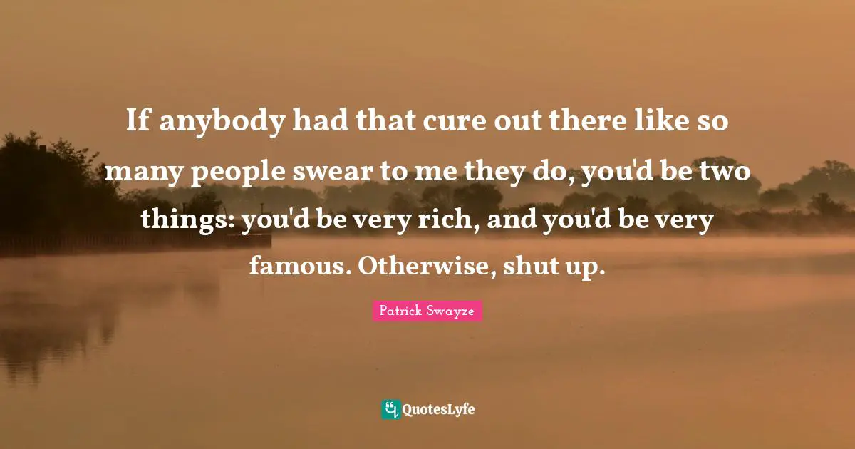 If anybody had that cure out there like so many people swear to me they do, you'd be two things: you'd be very rich, and you'd be very famous. Otherwise, shut up.