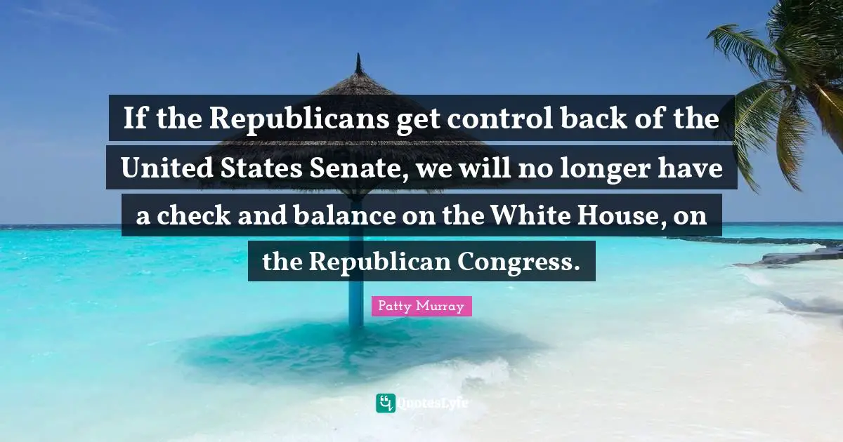 If the Republicans get control back of the United States Senate, we will no longer have a check and balance on the White House, on the Republican Congress.
