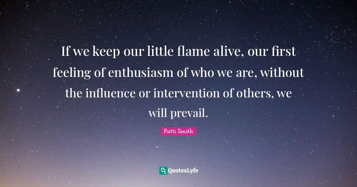 If we keep our little flame alive, our first feeling of enthusiasm of who we are, without the influence or intervention of others, we will prevail.