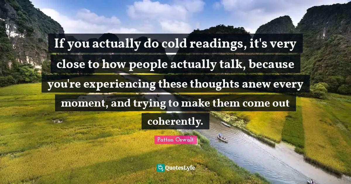 If you actually do cold readings, it's very close to how people actually talk, because you're experiencing these thoughts anew every moment, and trying to make them come out coherently.