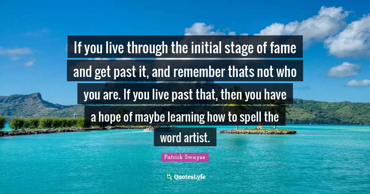 If you live through the initial stage of fame and get past it, and remember thats not who you are. If you live past that, then you have a hope of maybe learning how to spell the word artist.