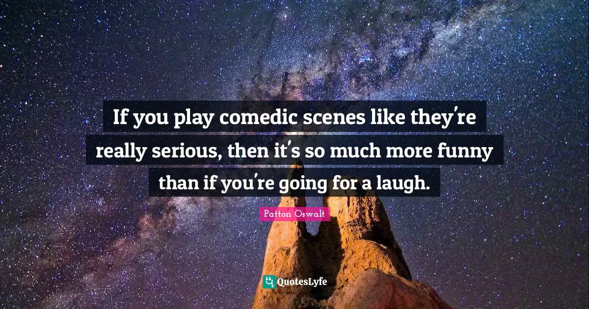 If you play comedic scenes like they're really serious, then it's so much more funny than if you're going for a laugh.
