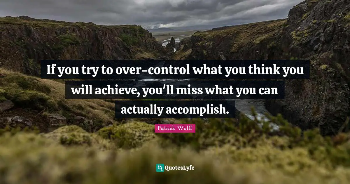 If you try to over-control what you think you will achieve, you'll miss what you can actually accomplish.