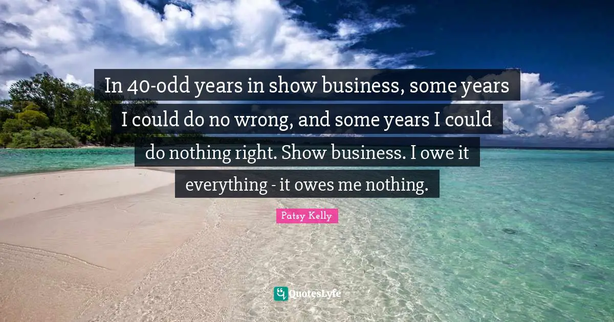 In 40-odd years in show business, some years I could do no wrong, and some years I could do nothing right. Show business. I owe it everything - it owes me nothing.