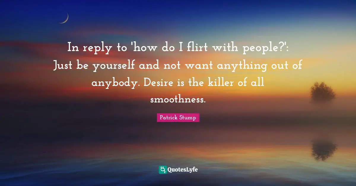 In reply to 'how do I flirt with people?': Just be yourself and not want anything out of anybody. Desire is the killer of all smoothness.