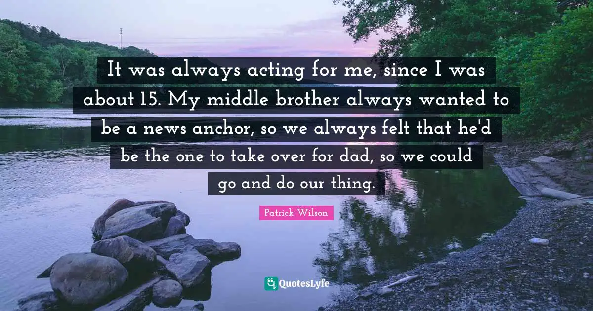 It was always acting for me, since I was about 15. My middle brother always wanted to be a news anchor, so we always felt that he'd be the one to take over for dad, so we could go and do our thing.
