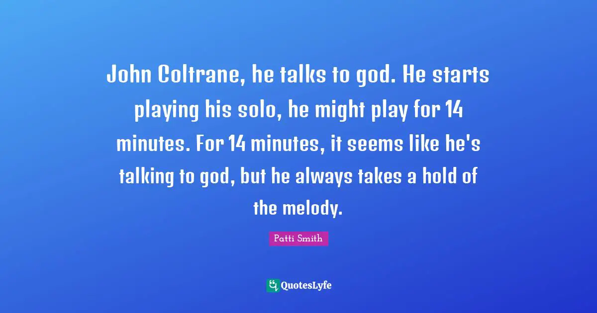 John Coltrane, he talks to god. He starts playing his solo, he might play for 14 minutes. For 14 minutes, it seems like he's talking to god, but he always takes a hold of the melody.