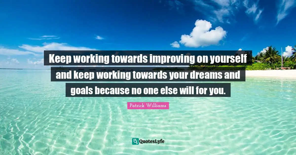 Keep working towards improving on yourself and keep working towards your dreams and goals because no one else will for you.