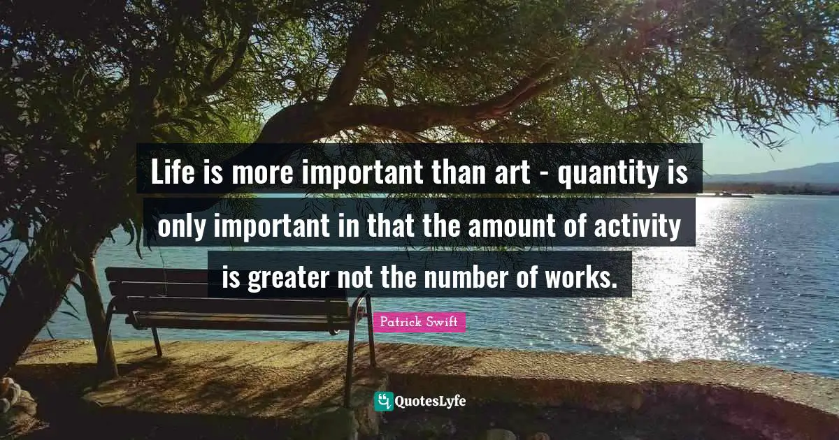 Patrick Swift Quotes: "Life is more important than art - quantity is only important in that the amount of activity is greater not the number of works."