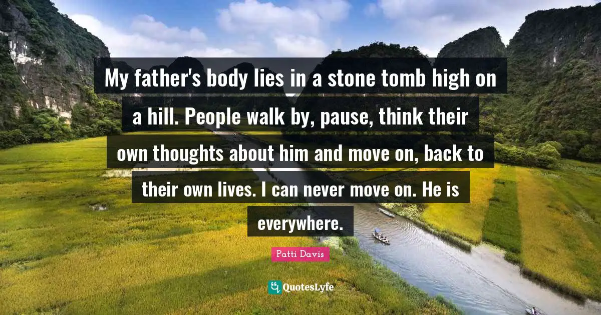 My father's body lies in a stone tomb high on a hill. People walk by, pause, think their own thoughts about him and move on, back to their own lives. I can never move on. He is everywhere.