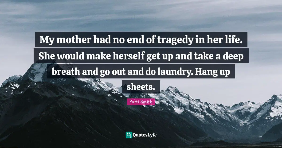 My mother had no end of tragedy in her life. She would make herself get up and take a deep breath and go out and do laundry. Hang up sheets.