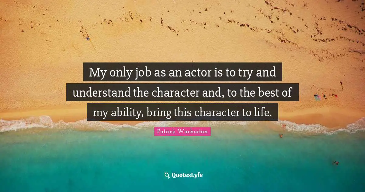 My only job as an actor is to try and understand the character and, to the best of my ability, bring this character to life.