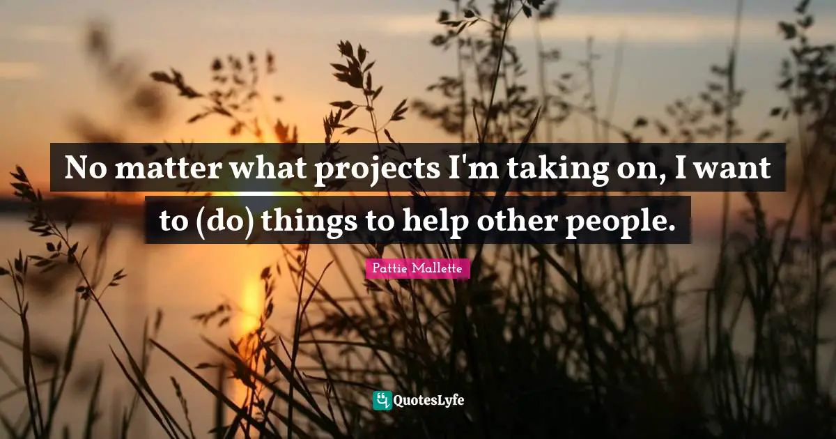 No matter what projects I'm taking on, I want to (do) things to help other people.