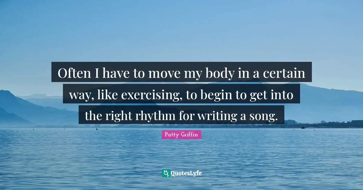 Often I have to move my body in a certain way, like exercising, to begin to get into the right rhythm for writing a song.