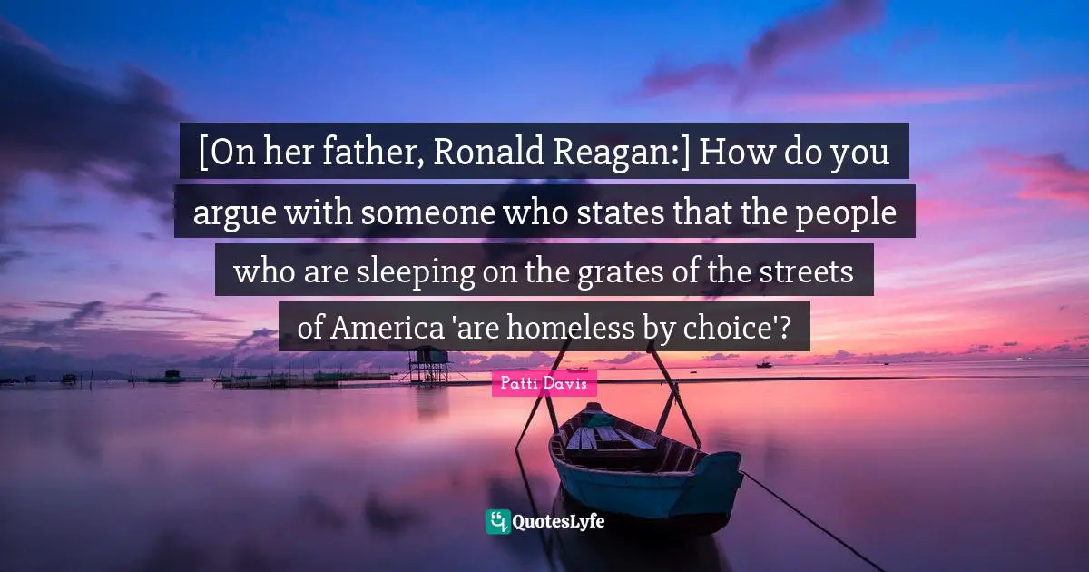 [On her father, Ronald Reagan:] How do you argue with someone who states that the people who are sleeping on the grates of the streets of America 'are homeless by choice'?