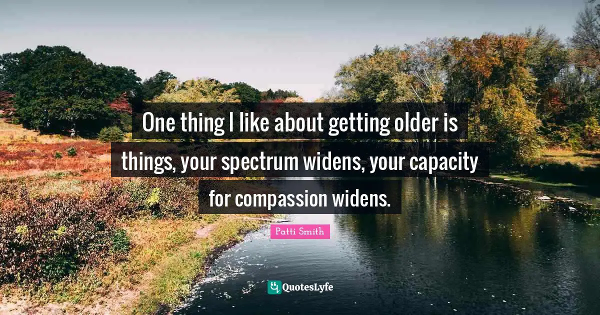 One thing I like about getting older is things, your spectrum widens, your capacity for compassion widens.