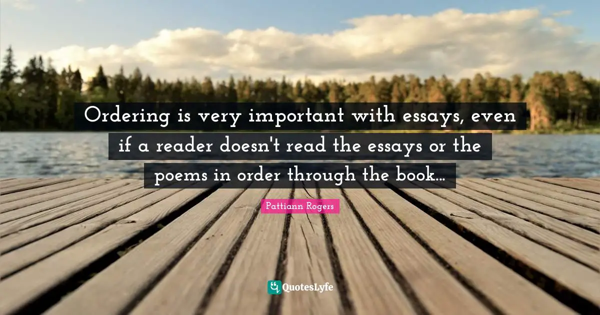 Pattiann Rogers Quotes: "Ordering is very important with essays, even if a reader doesn't read the essays or the poems in order through the book..."