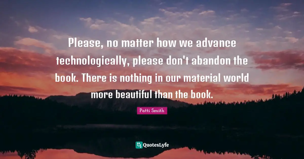 Please, no matter how we advance technologically, please don't abandon the book. There is nothing in our material world more beautiful than the book.