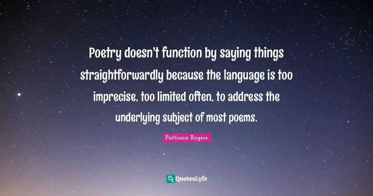 Pattiann Rogers Quotes: "Poetry doesn't function by saying things straightforwardly because the language is too imprecise, too limited often, to address the underlying subject of most poems."