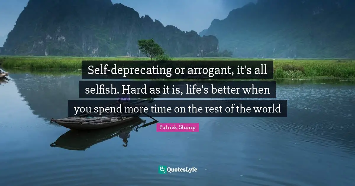 Arrogant Quotes: "Self-deprecating or arrogant, it's all selfish. Hard as it is, life's better when you spend more time on the rest of the world"