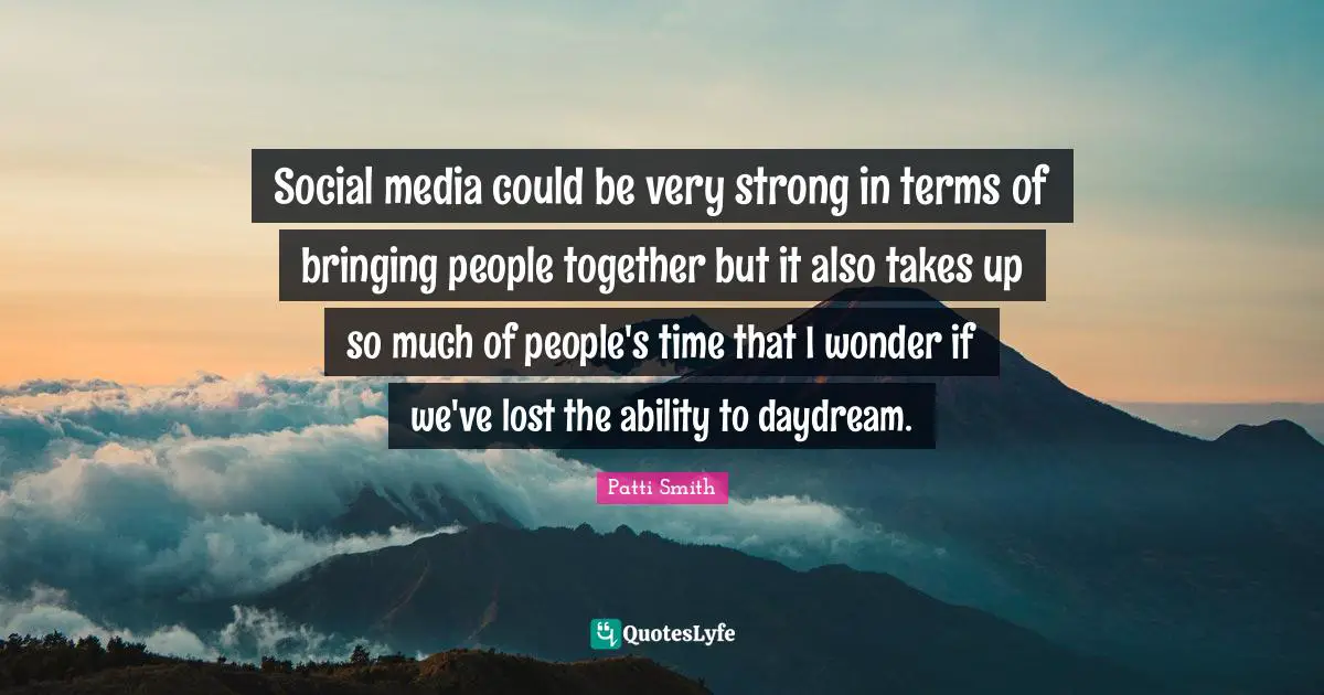Social media could be very strong in terms of bringing people together but it also takes up so much of people's time that I wonder if we've lost the ability to daydream.