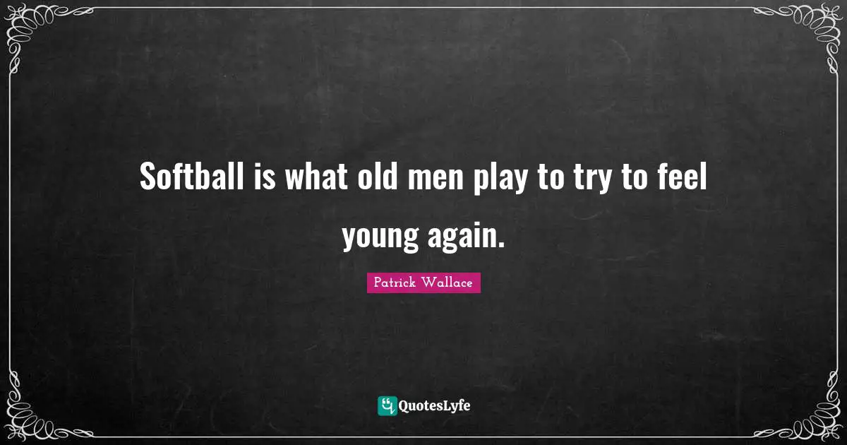 Softball is what old men play to try to feel young again.
