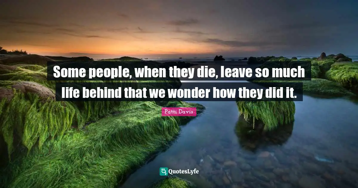 Some people, when they die, leave so much life behind that we wonder how they did it.
