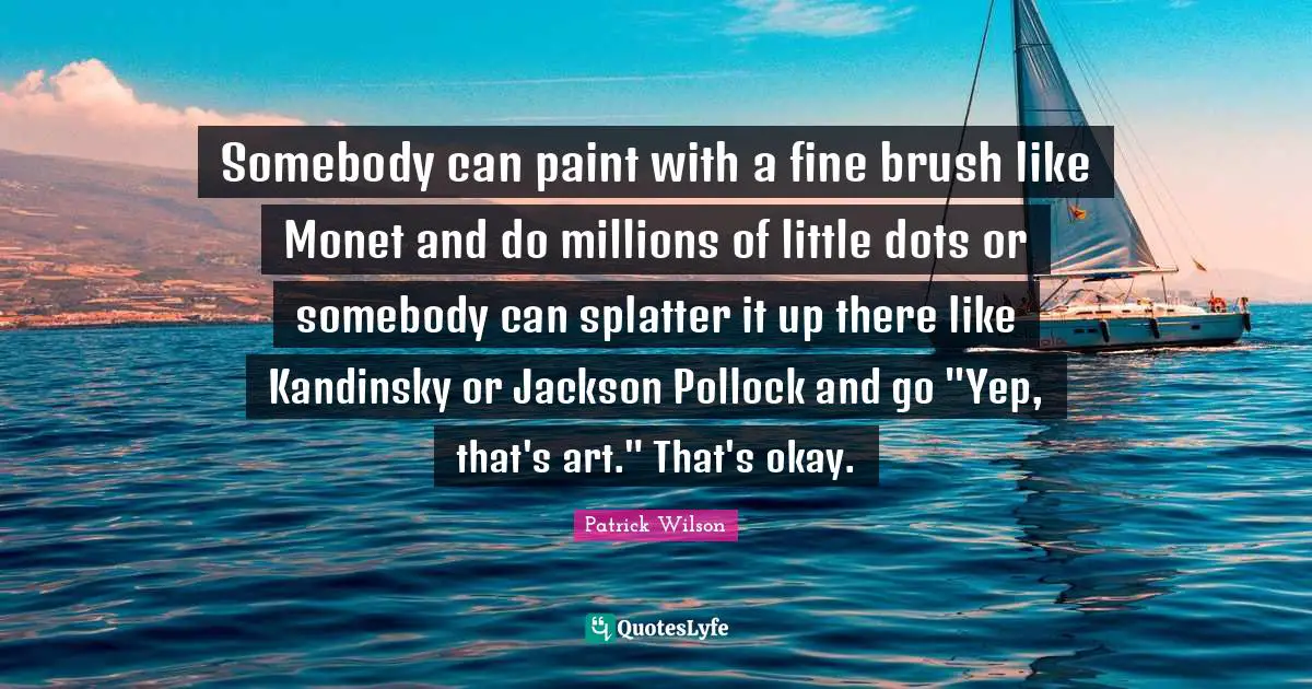 Somebody can paint with a fine brush like Monet and do millions of little dots or somebody can splatter it up there like Kandinsky or Jackson Pollock and go "Yep, that's art." That's okay.